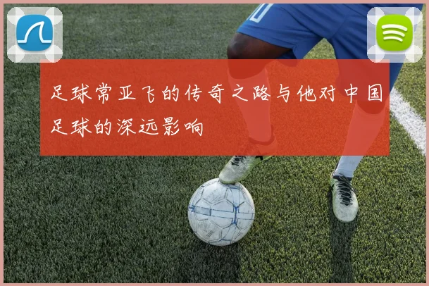 足球常亚飞的传奇之路与他对中国足球的深远影响
