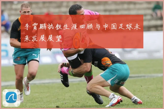 李霄鹏执教生涯回顾与中国足球未来发展展望