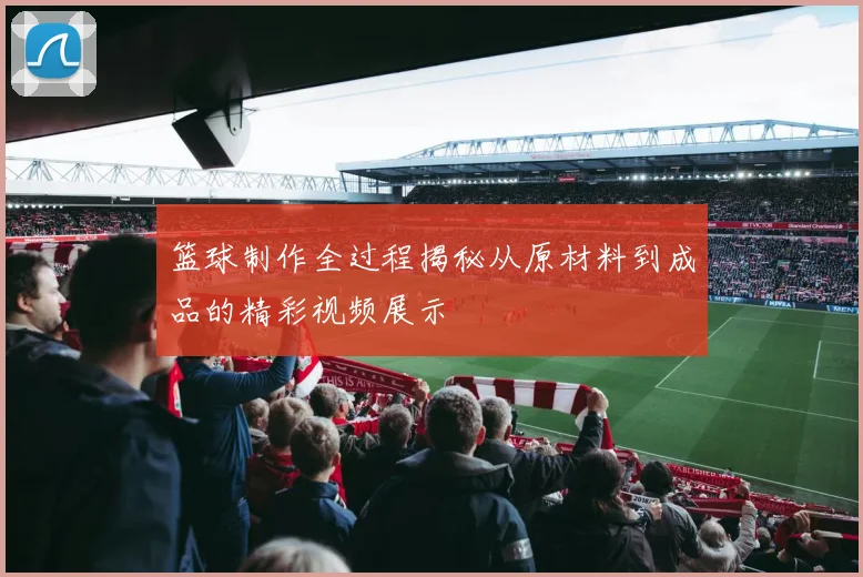 篮球制作全过程揭秘从原材料到成品的精彩视频展示