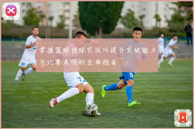 掌握篮球持球突技巧提升突破能力与比赛表现的全面指南