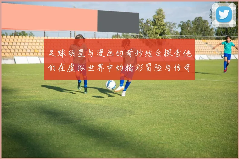 足球明星与漫画的奇妙结合探索他们在虚拟世界中的精彩冒险与传奇故事