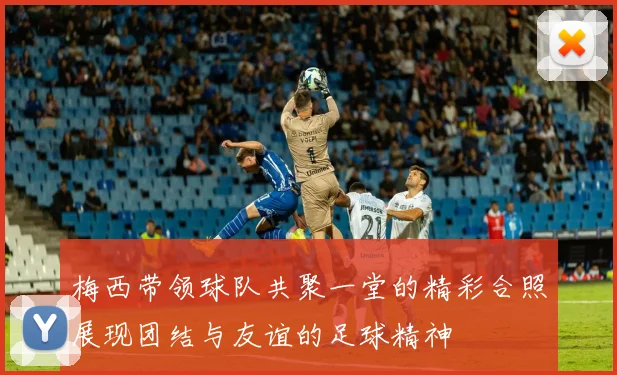 梅西带领球队共聚一堂的精彩合照展现团结与友谊的足球精神