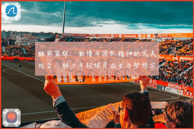 酷熊篮球：激情与团队精神的完美结合，助力年轻球员成长与梦想实现