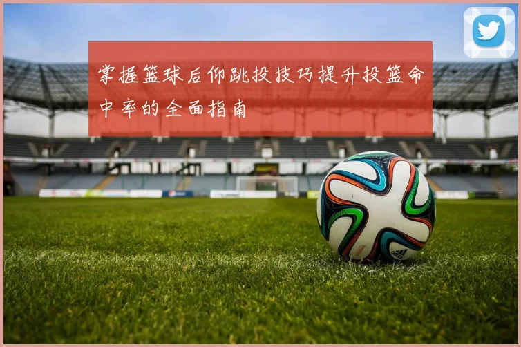 掌握篮球后仰跳投技巧提升投篮命中率的全面指南